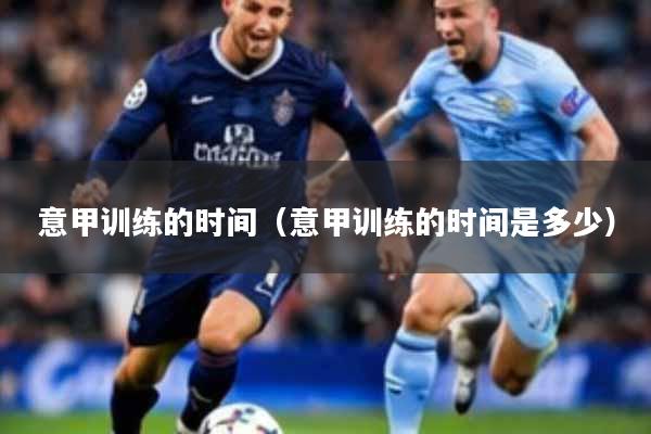 意甲训练的时间（意甲训练的时间是多少）