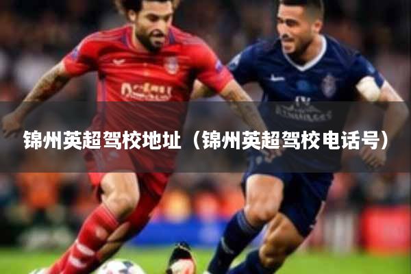 锦州英超驾校地址（锦州英超驾校电话号）